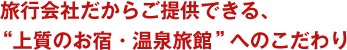 旅行会社だからご提供できる、“上質のお宿・温泉旅館”へのこだわり