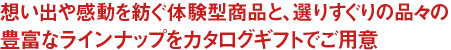 想い出や感動を紡ぐ体験型商品と選りすぐりの品々の、豊富なラインナップをカタログギフトでご用意