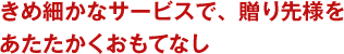 きめ細かなサービスで、贈り先様をあたたかくおもてなし