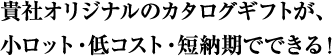 貴社オリジナルのカタログギフトが、小ロット・低コスト・短納期でできる！