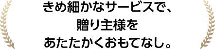 きめ細かなサービスで、贈り主様をあたたかくおもてなし。