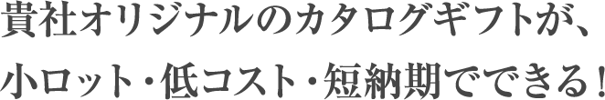 貴社オリジナルのカタログギフトが、小ロット・低コスト・短納期でできる！