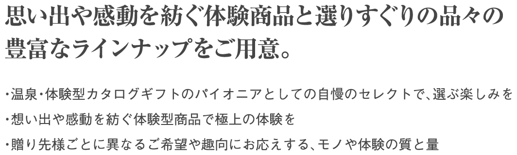 思い出や感動を紡ぐ体験商品と選りすぐりの品々の豊富なラインナップをご用意。・温泉・体験型カタログギフトのパイオニアとしての自慢のセレクトで、選ぶ楽しみを ・想い出や感動を紡ぐ体験型商品で極上の体験を ・贈り先様ごとに異なるご希望や趣向にお応えする、モノや体験の質と量