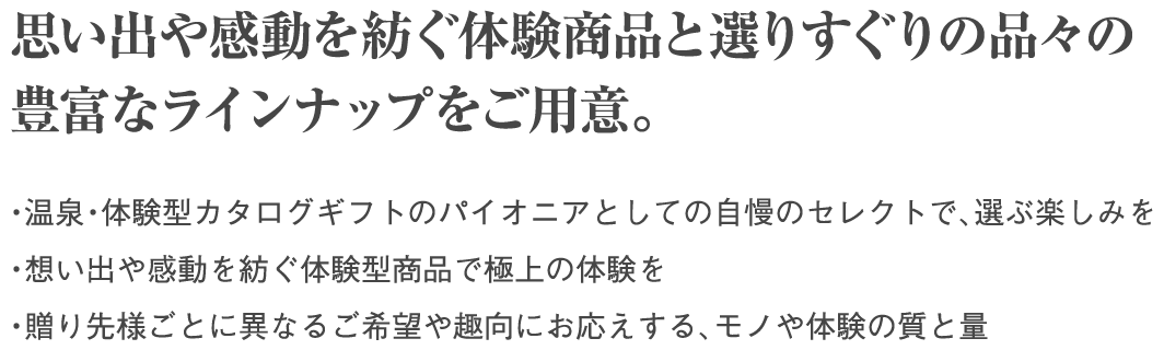 思い出や感動を紡ぐ体験商品と選りすぐりの品々の豊富なラインナップをご用意。・温泉・体験型カタログギフトのパイオニアとしての自慢のセレクトで、選ぶ楽しみを ・想い出や感動を紡ぐ体験型商品で極上の体験を  ・贈り先様ごとに異なるご希望や趣向にお応えする、モノや体験の質と量