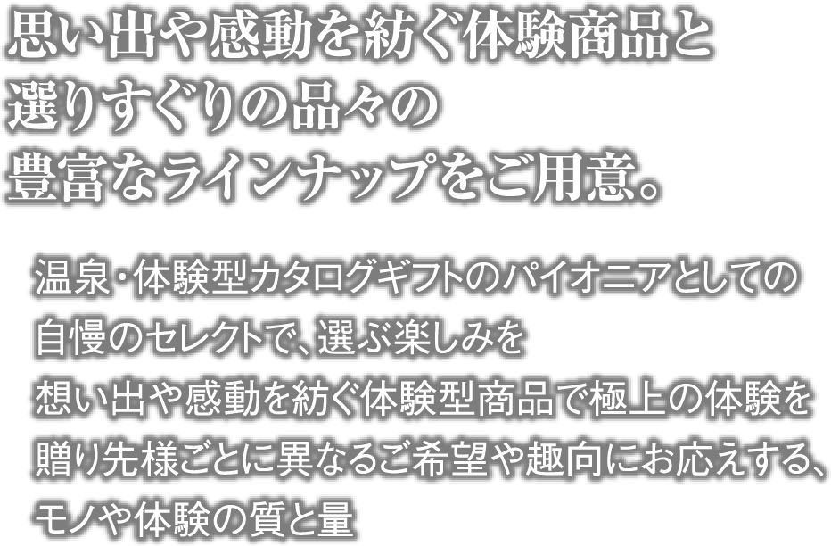 思い出や感動を紡ぐ体験商品と選りすぐりの品々の豊富なラインナップをご用意。・温泉・体験型カタログギフトのパイオニアとしての自慢のセレクトで、選ぶ楽しみを ・想い出や感動を紡ぐ体験型商品で極上の体験を ・贈り先様ごとに異なるご希望や趣向にお応えする、モノや体験の質と量