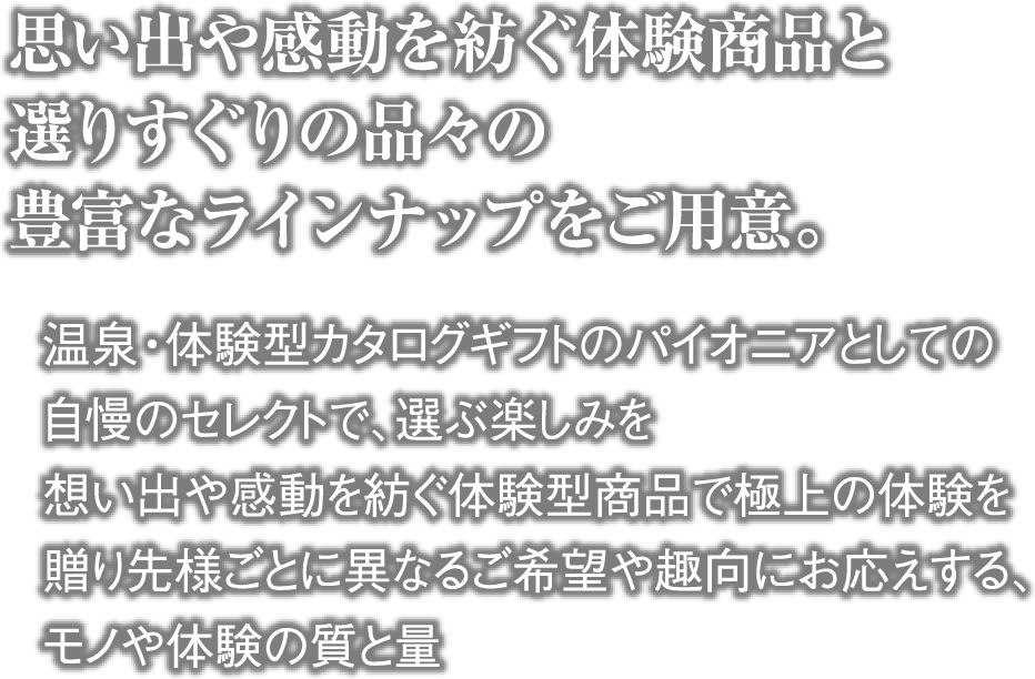 思い出や感動を紡ぐ体験商品と選りすぐりの品々の豊富なラインナップをご用意。・温泉・体験型カタログギフトのパイオニアとしての自慢のセレクトで、選ぶ楽しみを ・想い出や感動を紡ぐ体験型商品で極上の体験を  ・贈り先様ごとに異なるご希望や趣向にお応えする、モノや体験の質と量