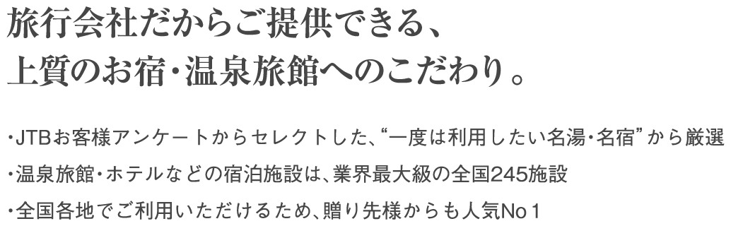 旅行会社だからご提供できる、上質のお宿・温泉旅館へのこだわり。・JTBお客様アンケートからセレクトした、“一度は利用したい名湯・名宿”から厳選 ・温泉旅館・ホテルなどの宿泊施設は、業界最大級の全国245施設 ・全国各地でご利用いただけるため、贈り先様からも人気No1