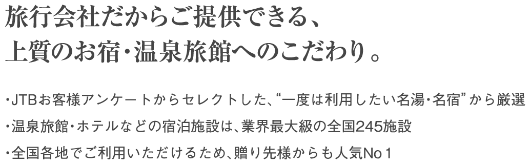 旅行会社だからご提供できる、上質のお宿・温泉旅館へのこだわり。・JTBお客様アンケートからセレクトした、“一度は利用したい名湯・名宿”から厳選 ・温泉旅館・ホテルなどの宿泊施設は、業界最大級の全国245施設 ・全国各地でご利用いただけるため、贈り先様からも人気No１