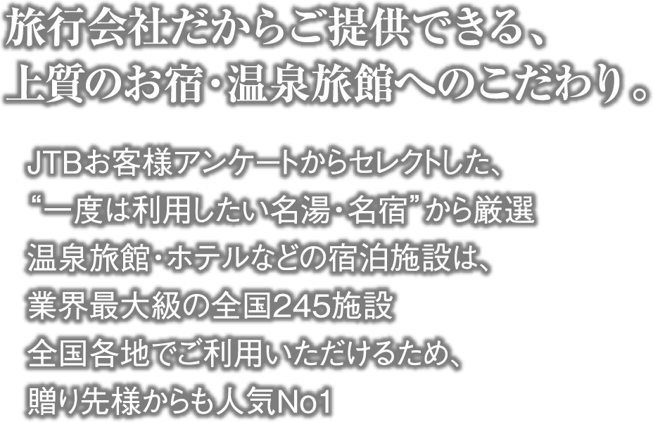旅行会社だからご提供できる、上質のお宿・温泉旅館へのこだわり。・JTBお客様アンケートからセレクトした、“一度は利用したい名湯・名宿”から厳選 ・温泉旅館・ホテルなどの宿泊施設は、業界最大級の全国245施設 ・全国各地でご利用いただけるため、贈り先様からも人気No1