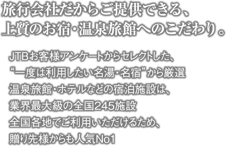 旅行会社だからご提供できる、上質のお宿・温泉旅館へのこだわり。・JTBお客様アンケートからセレクトした、“一度は利用したい名湯・名宿”から厳選 ・温泉旅館・ホテルなどの宿泊施設は、業界最大級の全国245施設 ・全国各地でご利用いただけるため、贈り先様からも人気No１